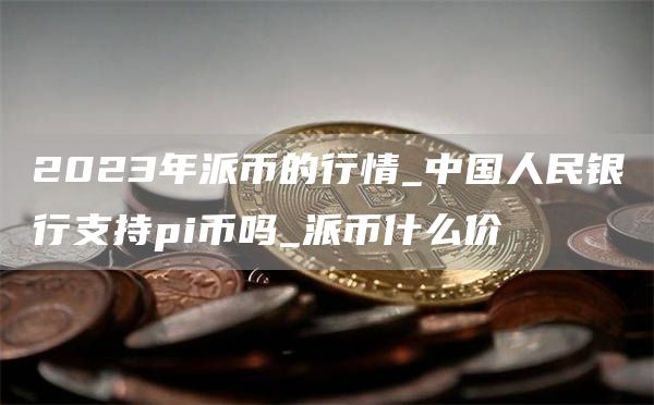 2023年派币的行情_中国人民银行支持pi币吗_派币什么价