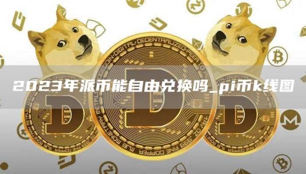 2023年派币能自由兑换吗_pi币k线图