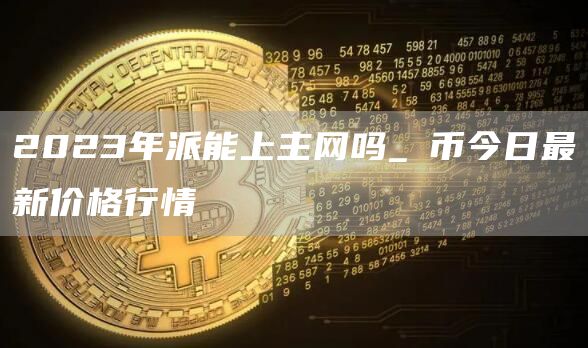 2023年派能上主网吗_π币今日最新价格行情
