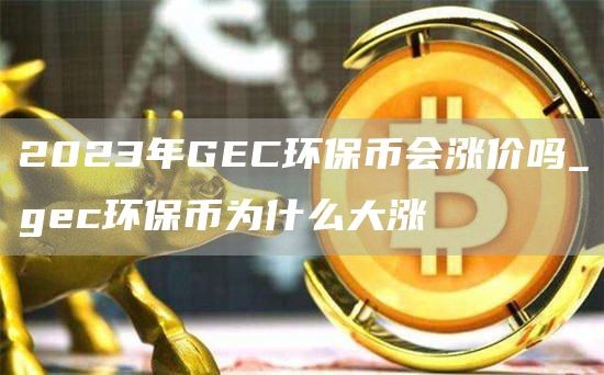 2023年GEC环保币会涨价吗_gec环保币为什么大涨