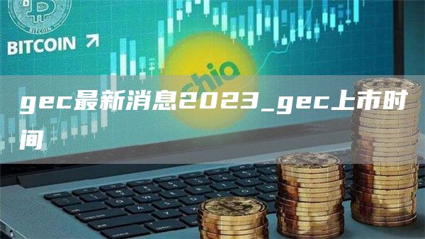 gec最新消息2023_gec上市时间