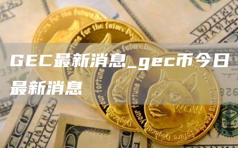 GEC最新消息_gec币今日最新消息