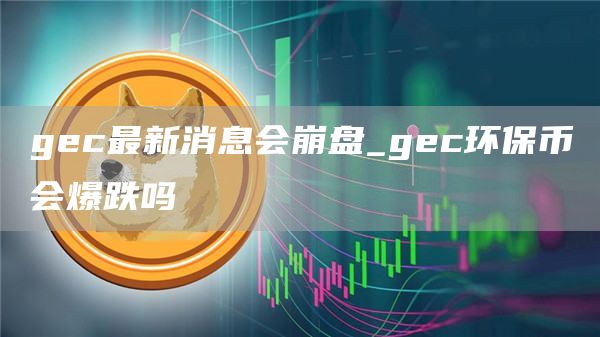 gec最新消息会崩盘_gec环保币会爆跌吗