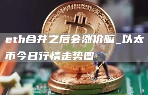 eth合并之后会涨价嘛_以太币今日行情走势图