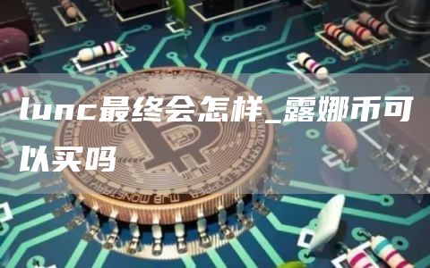 lunc最终会怎样_露娜币可以买吗