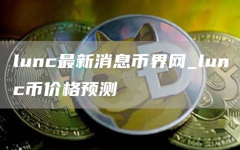lunc最新消息币界网_lunc币价格预测