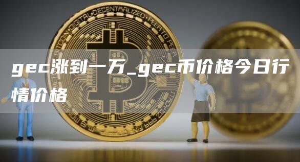 gec涨到一万_gec币价格今日行情价格