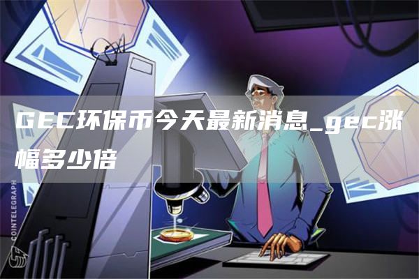 GEC环保币今天最新消息_gec涨幅多少倍