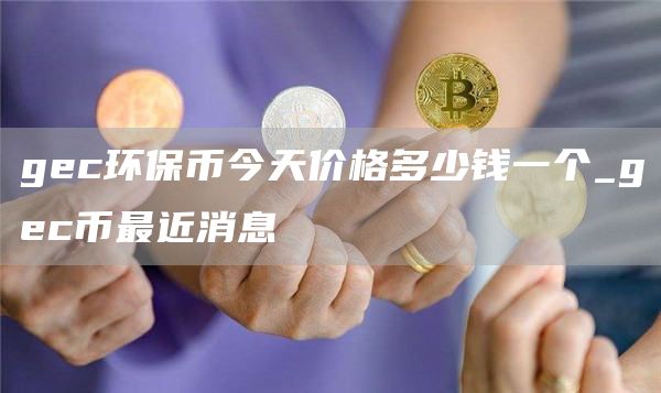 gec环保币今天价格多少钱一个_gec币最近消息
