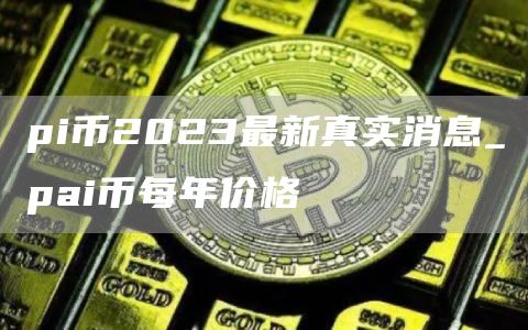 pi币2023最新真实消息_pai币每年价格
