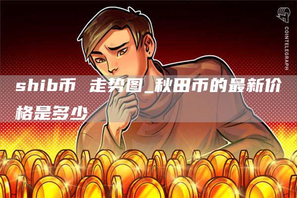 shib币 走势图_秋田币的最新价格是多少