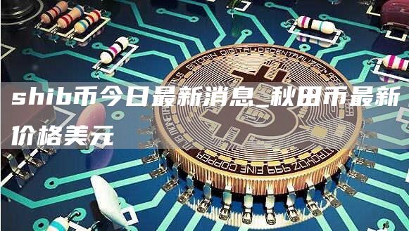 shib币今日最新消息_秋田币最新价格美元