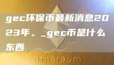 gec环保币最新消息2023年。_gec币是什么东西