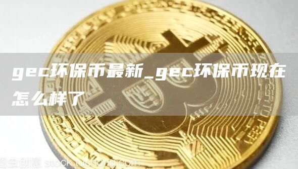gec环保币最新_gec环保币现在怎么样了