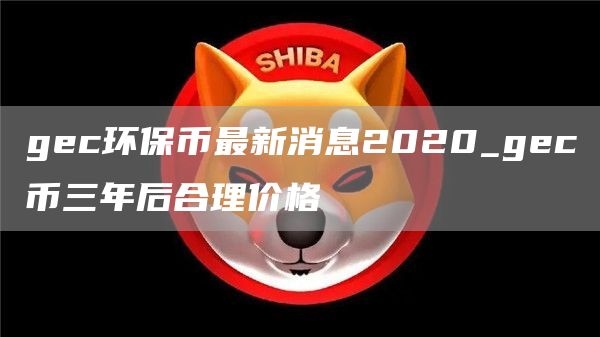 gec环保币最新消息2020_gec币三年后合理价格