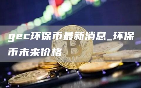 gec环保币最新消息_环保币未来价格