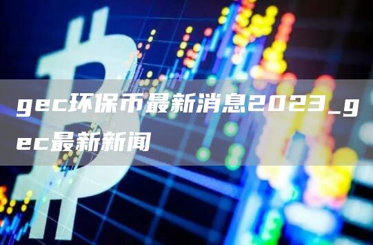 gec环保币最新消息2023_gec最新新闻