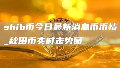 shib币今日最新消息币币情_秋田币实时走势图