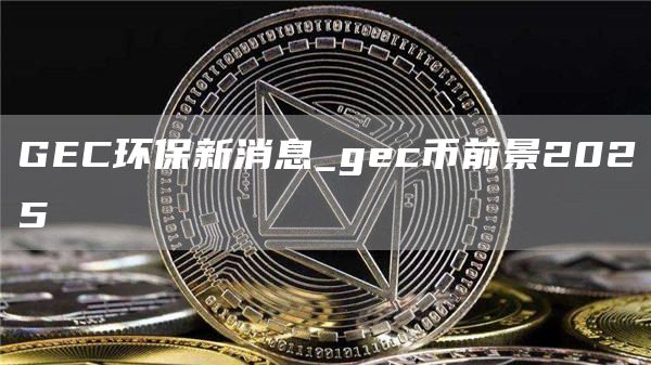 GEC环保新消息_gec币前景2025