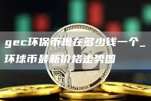 gec环保币现在多少钱一个_环球币最新价格走势图