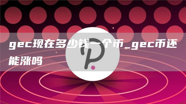 gec现在多少钱一个币_gec币还能涨吗