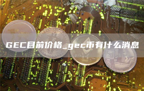GEC目前价格_gec币有什么消息