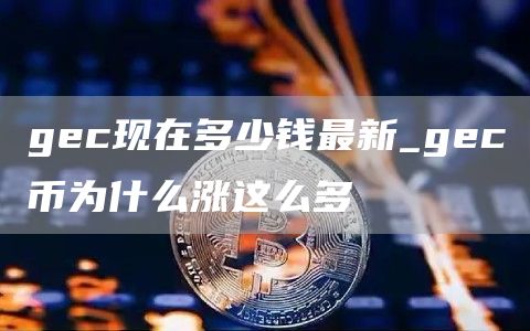 gec现在多少钱最新_gec币为什么涨这么多