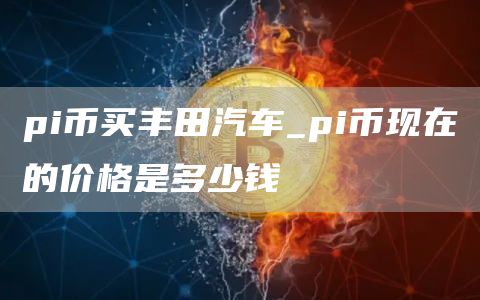 pi币买丰田汽车_pi币现在的价格是多少钱