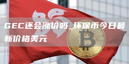 GEC还会涨价吗_环保币今日最新价格美元