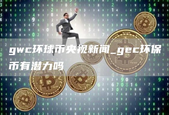 gwc环球币央视新闻_gec环保币有潜力吗