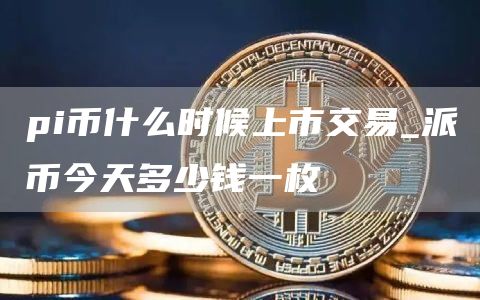 pi币什么时候上市交易_派币今天多少钱一枚