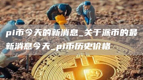 pi币今天的新消息_关于派币的最新消息今天_pi币历史价格