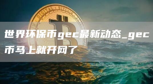 世界环保币gec最新动态_gec币马上就开网了