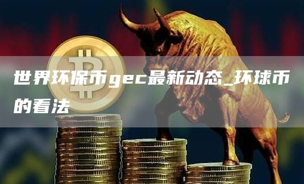 世界环保币gec最新动态_环球币的看法