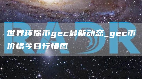 世界环保币gec最新动态_gec币价格今日行情图