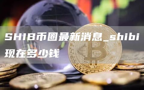 SHIB币圈最新消息_shibi现在多少钱
