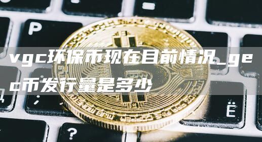 vgc环保币现在目前情况_gec币发行量是多少