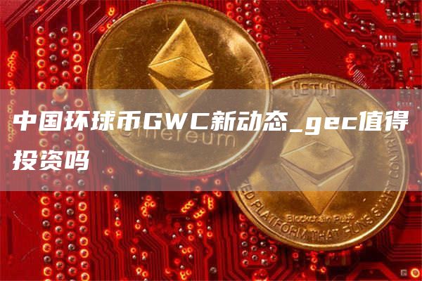 中国环球币GWC新动态_gec值得投资吗