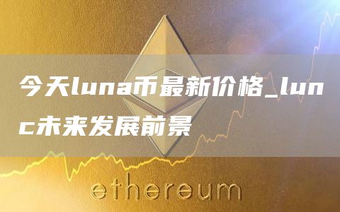 今天luna币最新价格_lunc未来发展前景