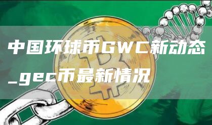 中国环球币GWC新动态_gec币最新情况