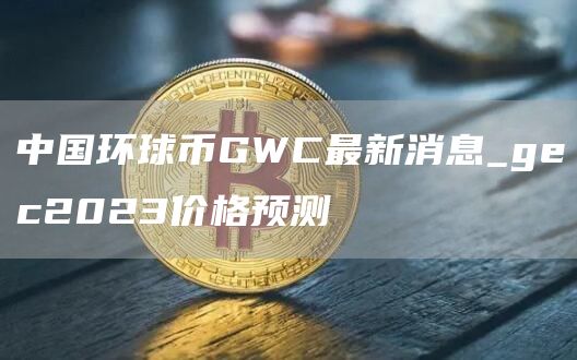 中国环球币GWC最新消息_gec2023价格预测