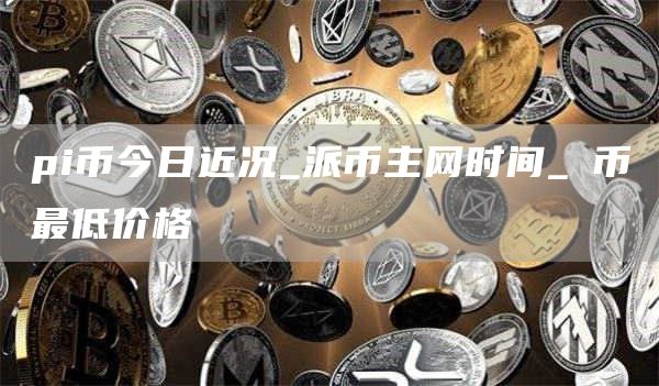 pi币今日近况_派币主网时间_π币最低价格
