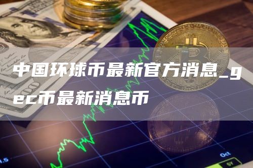 中国环球币最新官方消息_gec币最新消息币