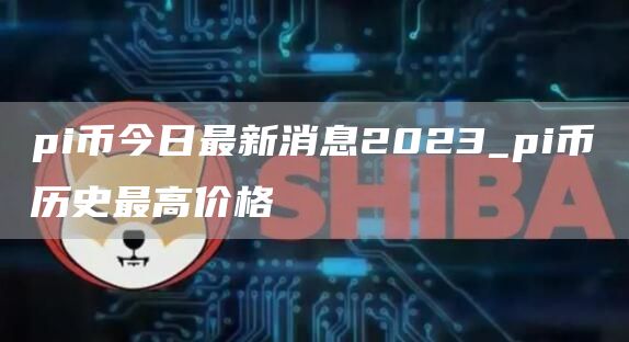 pi币今日最新消息2023_pi币历史最高价格