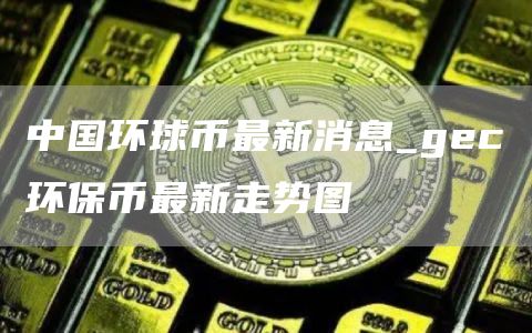 中国环球币最新消息_gec环保币最新走势图