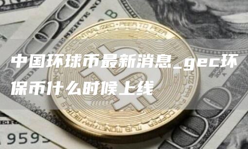 中国环球币最新消息_gec环保币什么时候上线