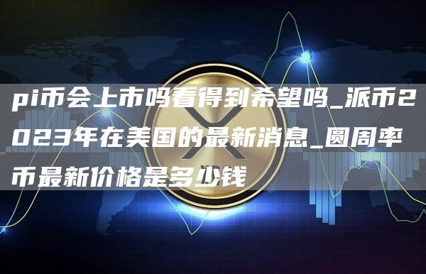 pi币会上市吗看得到希望吗_派币2023年在美国的最新消息_圆周率币最新价格是多少钱