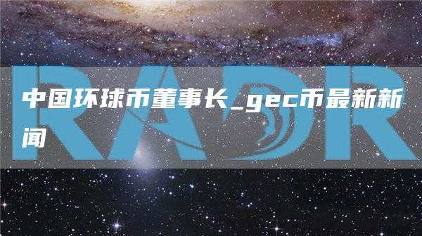 中国环球币董事长_gec币最新新闻