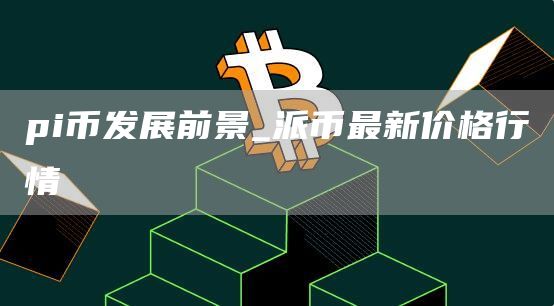 pi币发展前景_派币最新价格行情