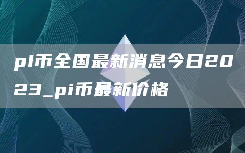 pi币全国最新消息今日2023_pi币最新价格